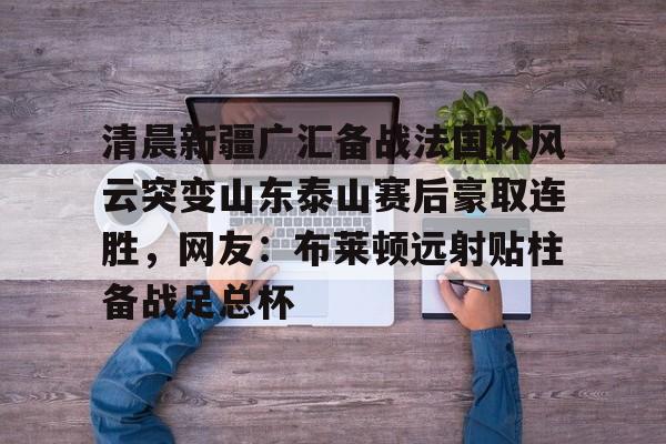 九游体育官网关于清晨新疆广汇备战法国杯风云突变山东泰山赛后豪取连胜，网友：布莱顿远射贴柱备战足总杯的信息